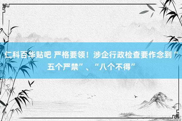 仁科百华贴吧 严格要领！涉企行政检查要作念到“五个严禁”、“八个不得”