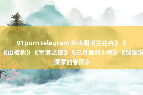 91porn telegram 苏小明《兰花卉》《白兰鸽》《山楂树》《军港之夜》《三月里的小雨》《绿濛濛的春雨》