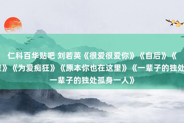 仁科百华贴吧 刘若英《很爱很爱你》《自后》《当爱在围聚》《为爱痴狂》《原本你也在这里》《一辈子的独处孤身一人》