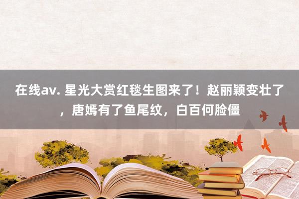 在线av. 星光大赏红毯生图来了！赵丽颖变壮了，唐嫣有了鱼尾纹，白百何脸僵