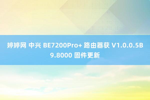 婷婷网 中兴 BE7200Pro+ 路由器获 V1.0.0.5B9.8000 固件更新