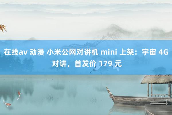 在线av 动漫 小米公网对讲机 mini 上架：宇宙 4G 对讲，首发价 179 元