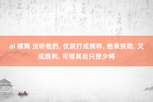 ai 裸舞 没听他的， 仗就打成熊样， 他来扶助， 又成胜利， 可惜其后只授少将