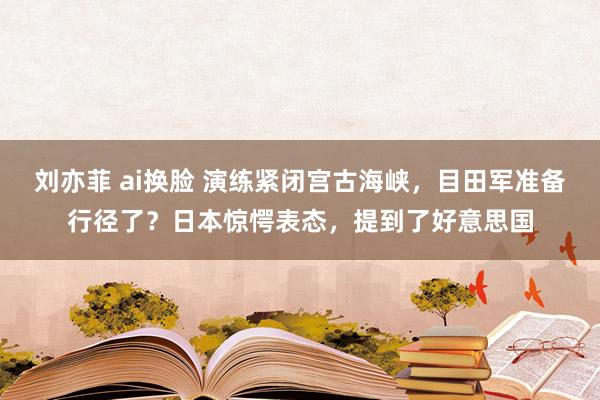 刘亦菲 ai换脸 演练紧闭宫古海峡，目田军准备行径了？日本惊愕表态，提到了好意思国