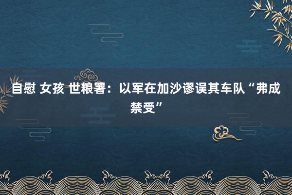 自慰 女孩 世粮署：以军在加沙谬误其车队“弗成禁受”