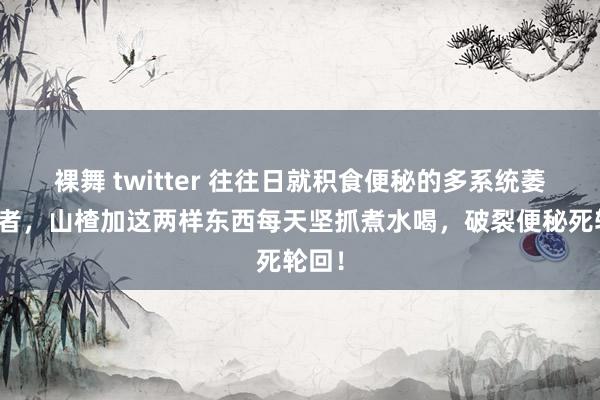 裸舞 twitter 往往日就积食便秘的多系统萎缩患者，山楂加这两样东西每天坚抓煮水喝，破裂便秘死轮回！