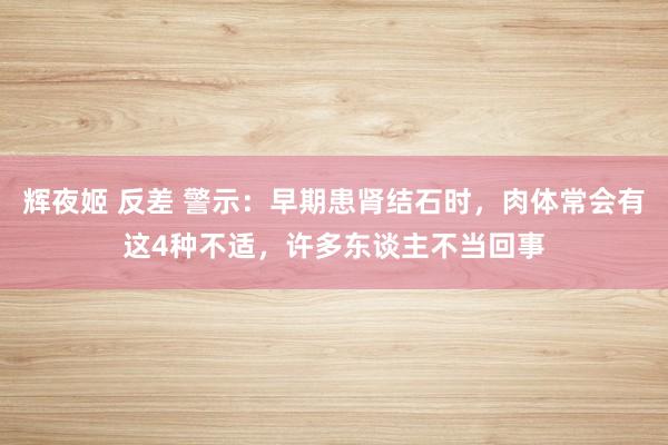 辉夜姬 反差 警示：早期患肾结石时，肉体常会有这4种不适，许多东谈主不当回事