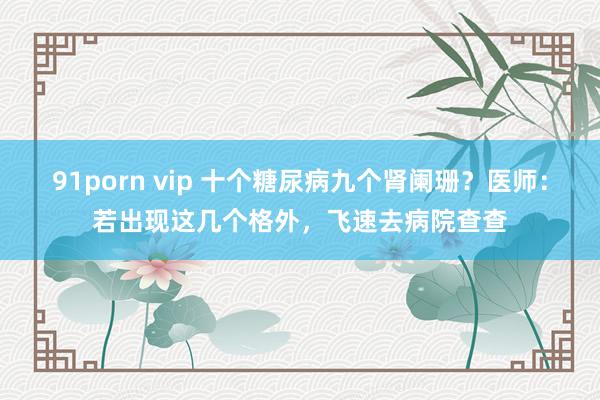 91porn vip 十个糖尿病九个肾阑珊？医师：若出现这几个格外，飞速去病院查查