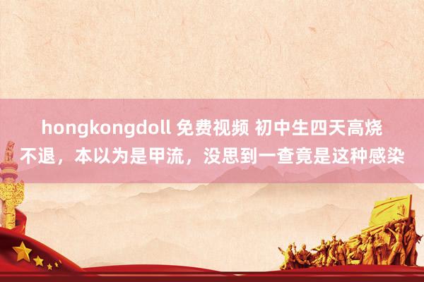 hongkongdoll 免费视频 初中生四天高烧不退，本以为是甲流，没思到一查竟是这种感染