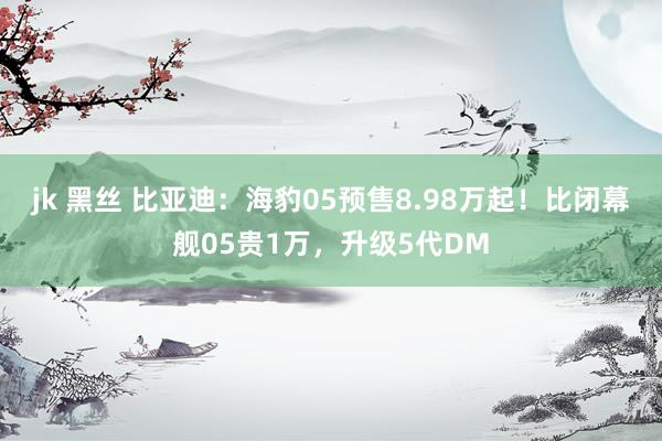 jk 黑丝 比亚迪：海豹05预售8.98万起！比闭幕舰05贵1万，升级5代DM