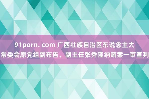 91porn. com 广西壮族自治区东说念主大常委会原党组副布告、副主任张秀隆纳贿案一审宣判