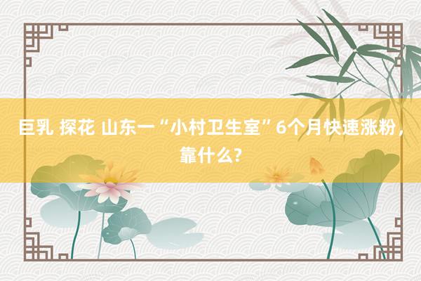 巨乳 探花 山东一“小村卫生室”6个月快速涨粉，靠什么?