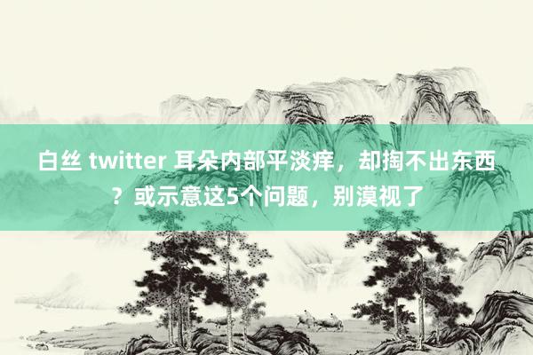 白丝 twitter 耳朵内部平淡痒，却掏不出东西？或示意这5个问题，别漠视了