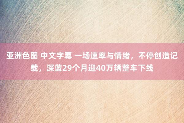 亚洲色图 中文字幕 一场速率与情绪，不停创造记载，深蓝29个月迎40万辆整车下线