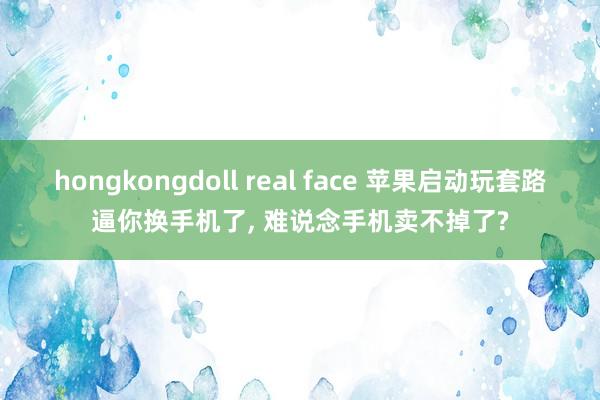 hongkongdoll real face 苹果启动玩套路逼你换手机了， 难说念手机卖不掉了?