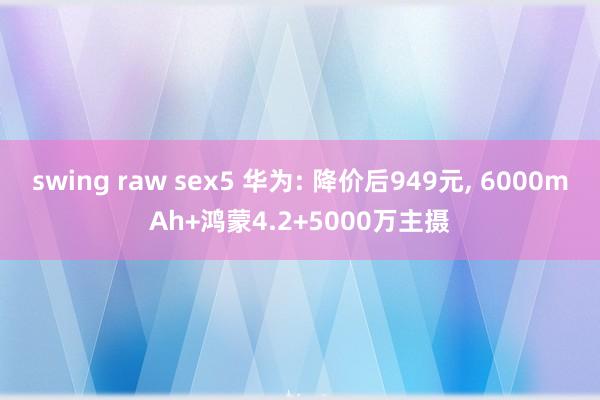 swing raw sex5 华为: 降价后949元， 6000mAh+鸿蒙4.2+5000万主摄