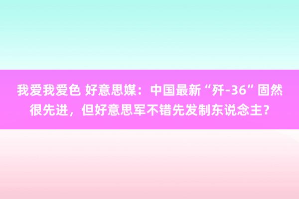 我爱我爱色 好意思媒：中国最新“歼-36”固然很先进，但好意思军不错先发制东说念主？