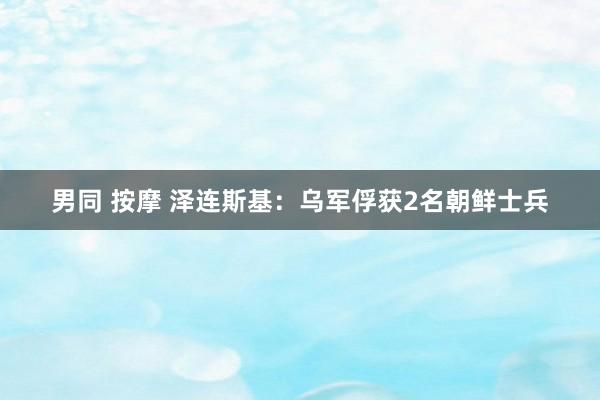 男同 按摩 泽连斯基：乌军俘获2名朝鲜士兵