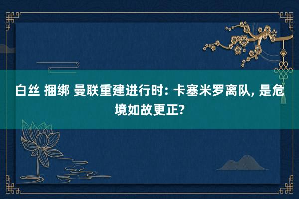 白丝 捆绑 曼联重建进行时: 卡塞米罗离队， 是危境如故更正?