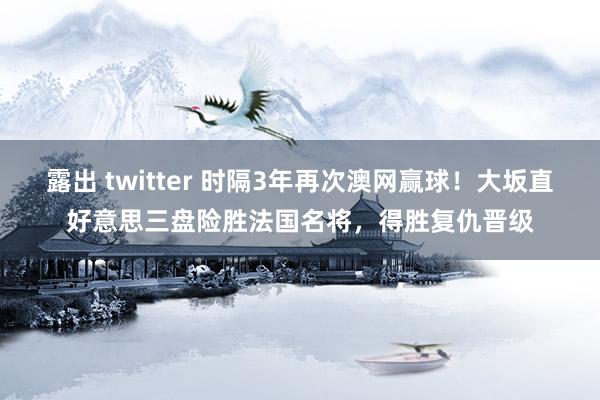 露出 twitter 时隔3年再次澳网赢球！大坂直好意思三盘险胜法国名将，得胜复仇晋级