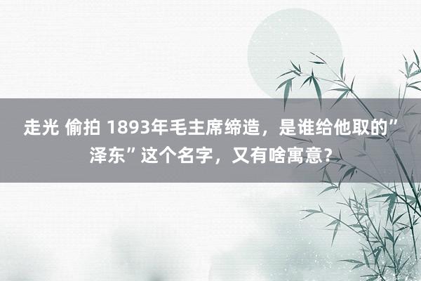 走光 偷拍 1893年毛主席缔造，是谁给他取的”泽东”这个名字，又有啥寓意？