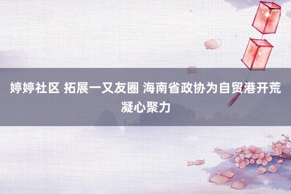 婷婷社区 拓展一又友圈 海南省政协为自贸港开荒凝心聚力