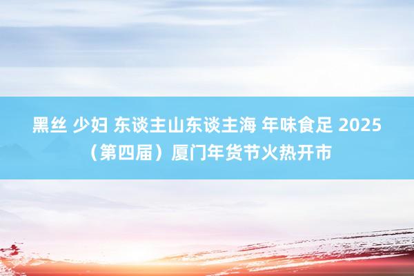 黑丝 少妇 东谈主山东谈主海 年味食足 2025（第四届）厦门年货节火热开市