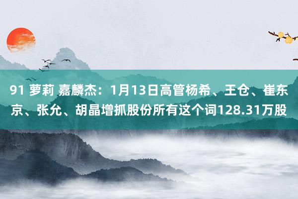 91 萝莉 嘉麟杰：1月13日高管杨希、王仓、崔东京、张允、胡晶增抓股份所有这个词128.31万股