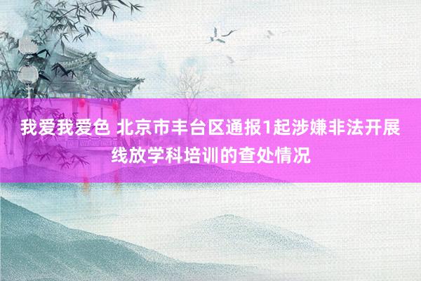 我爱我爱色 北京市丰台区通报1起涉嫌非法开展线放学科培训的查处情况