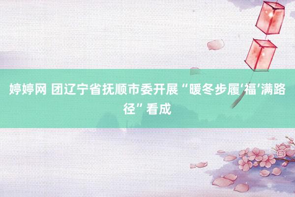 婷婷网 团辽宁省抚顺市委开展“暖冬步履‘福’满路径”看成