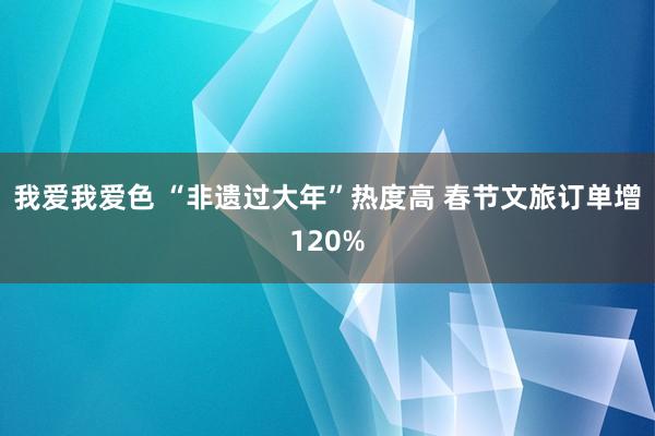 我爱我爱色 “非遗过大年”热度高 春节文旅订单增120%