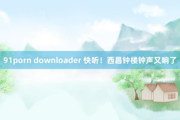 91porn downloader 快听！西昌钟楼钟声又响了