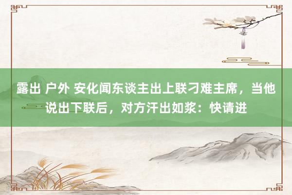 露出 户外 安化闻东谈主出上联刁难主席，当他说出下联后，对方汗出如浆：快请进