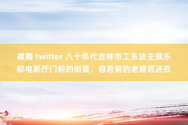 裸舞 twitter 八十年代吉林市工东谈主俱乐部电影厅门前的街景，自若前的老建筑还在