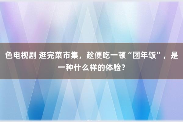 色电视剧 逛完菜市集，趁便吃一顿“团年饭”，是一种什么样的体验？