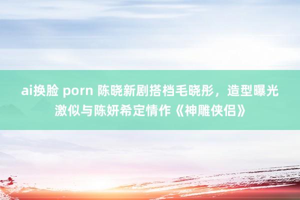 ai换脸 porn 陈晓新剧搭档毛晓彤，造型曝光激似与陈妍希定情作《神雕侠侣》