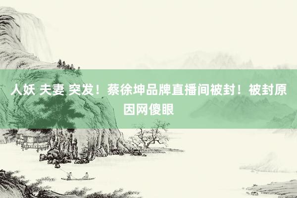 人妖 夫妻 突发！蔡徐坤品牌直播间被封！被封原因网傻眼