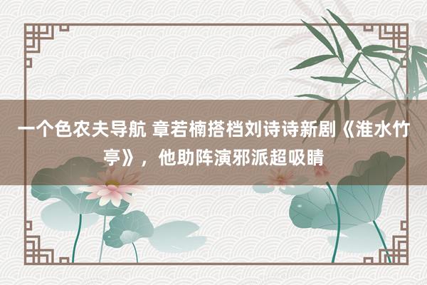 一个色农夫导航 章若楠搭档刘诗诗新剧《淮水竹亭》，他助阵演邪派超吸睛